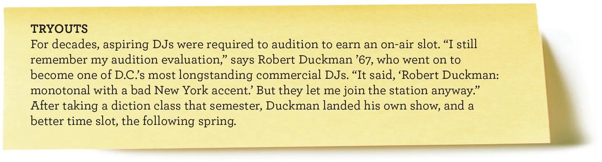 TRYOUTS For decades, aspiring DJs were required to audition to earn an on-air slot. “I still remember my audition evaluation,” says Robert Duckman ’67, who went on to become one of D.C.’s most longstanding commercial DJs. “It said, ‘Robert Duckman: monotonal with a bad New York accent.’ But they let me join the station anyway.” After taking a diction class that semester, Duckman landed his own show, and a better time slot, the following spring.