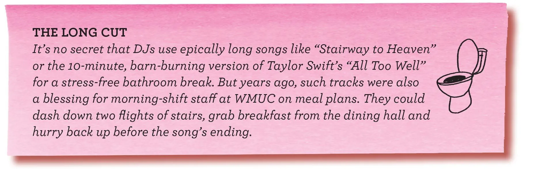 THE LONG CUT It’s no secret that DJs use epically long songs like “Stairway to Heaven” or the 10-minute, barn-burning version of Taylor Swift’s “All Too Well” for a stress-free bathroom break. But years ago, such tracks were also a blessing for morning-shift staff at WMUC on meal plans. They could dash down two flights of stairs, grab breakfast from the dining hall and hurry back up before the song’s ending.
