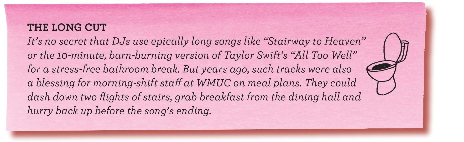 THE LONG CUT It’s no secret that DJs use epically long songs like “Stairway to Heaven” or the 10-minute, barn-burning version of Taylor Swift’s “All Too Well” for a stress-free bathroom break. But years ago, such tracks were also a blessing for morning-shift staff at WMUC on meal plans. They could dash down two flights of stairs, grab breakfast from the dining hall and hurry back up before the song’s ending.