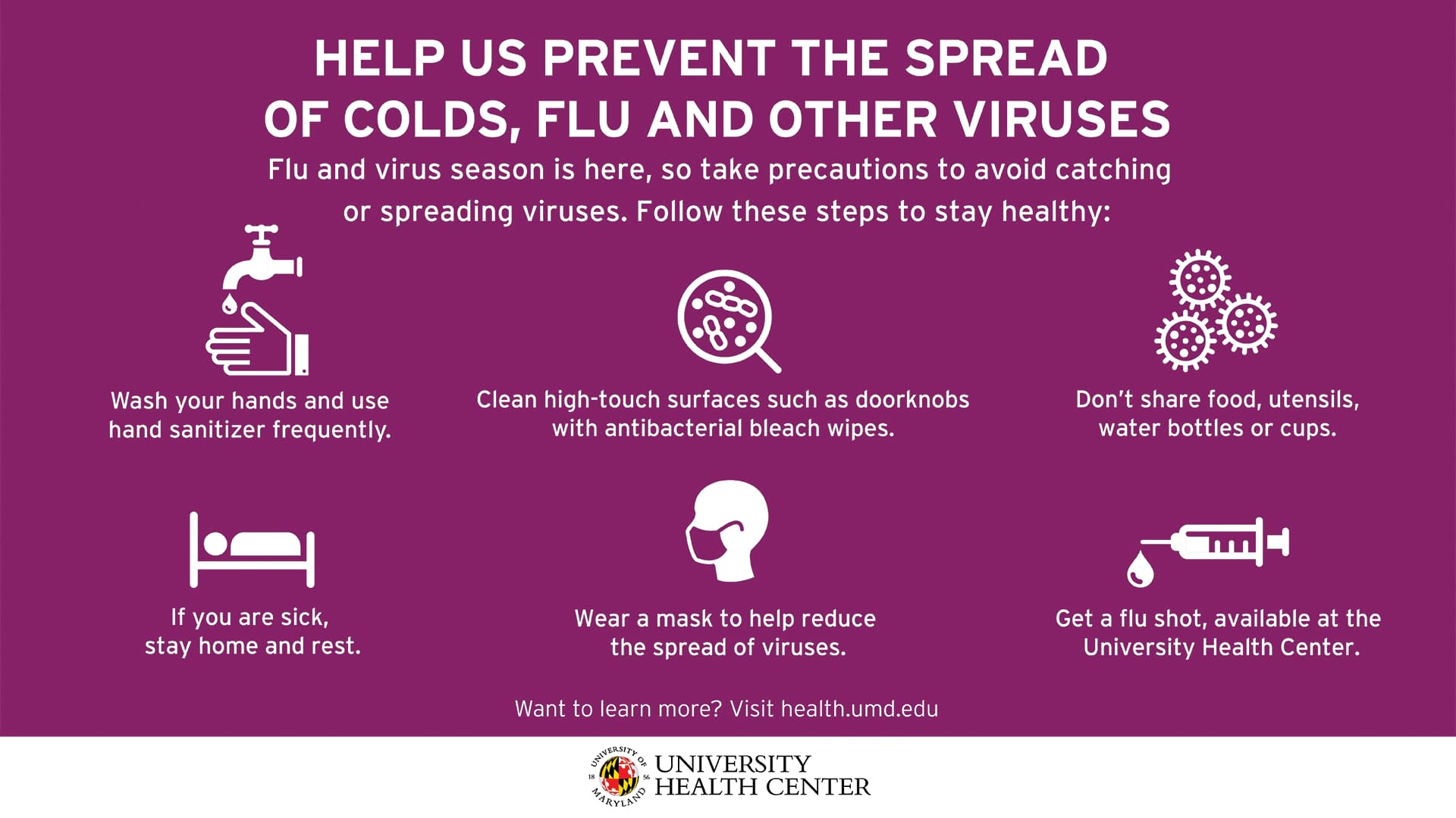 Help us prevent the spread of colds, flu and other viruses. Flu and virus season is here, so take precautions to avoid catching or spreading viruses. Follow these steps to stay healthy: Wash your hands and use hand sanitizer frequently. Clean high-touch surfaces such as doorknobs with antibacterial bleach wipes. Don't share food, utensils, water bottles or cups. If you are sick, stay home and rest. Wear a mask to help reduce the spread of viruses. Get a flu shot, available at the University Health Center. Want to learn more? Visit health.umd.edu
