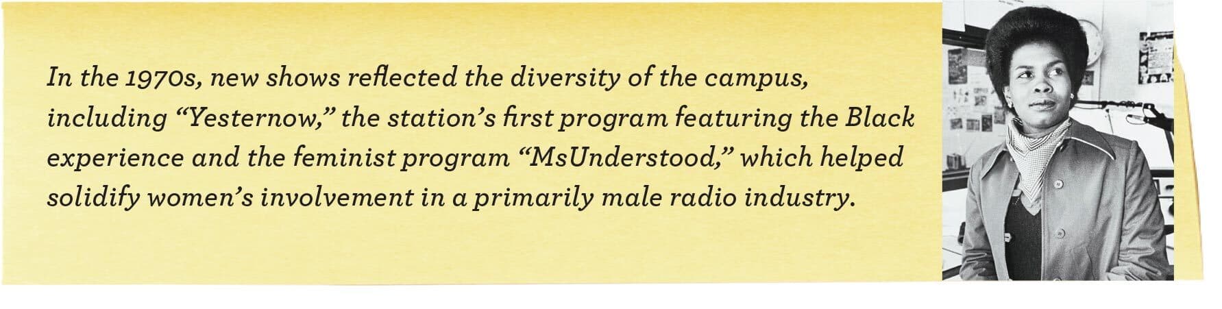 In the 1970s, new shows reflected the diversity of the campus, including “Yesternow,” the station’s first program featuring the Black experience and the feminist program “MsUnderstood,” which helped solidify women’s involvement in a primarily male radio industry.